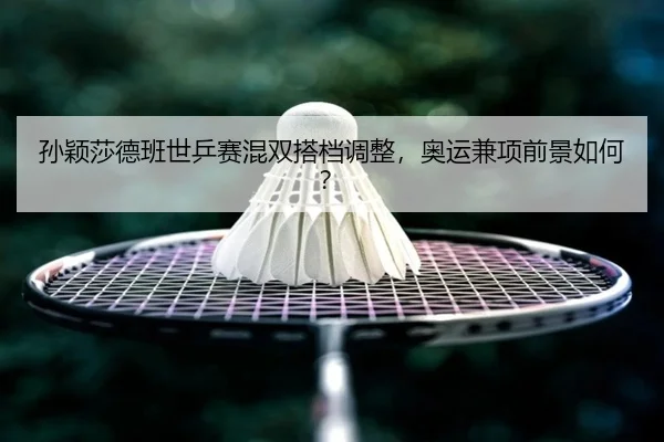 孙颖莎德班世乒赛混双搭档调整，奥运兼项前景如何？